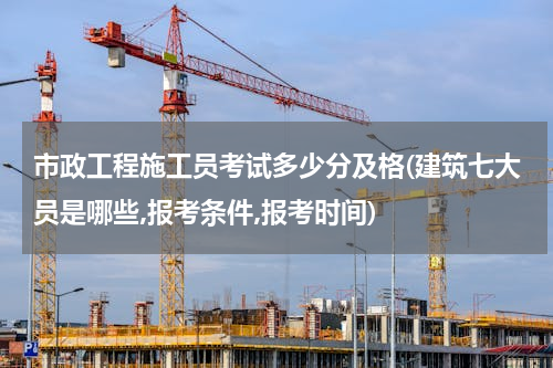 市政工程施工员考试多少分及格(建筑七大员是哪些,报考条件,报考时间)