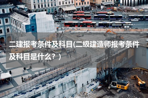二建报考条件及科目(二级建造师报考条件及科目是什么？)