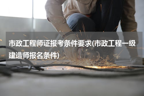 市政工程师证报考条件要求(市政工程一级建造师报名条件)