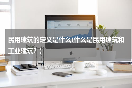 民用建筑的定义是什么(什么是民用建筑和工业建筑？)