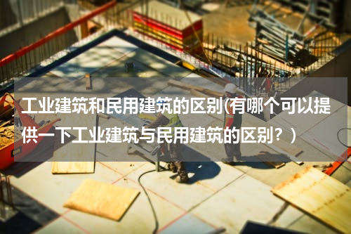 工业建筑和民用建筑的区别(有哪个可以提供一下工业建筑与民用建筑的区别？)