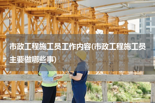 市政工程施工员工作内容(市政工程施工员主要做哪些事)