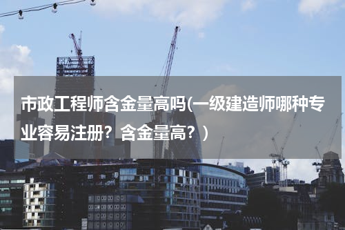 市政工程师含金量高吗(一级建造师哪种专业容易注册？含金量高？)