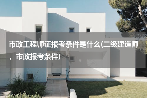 市政工程师证报考条件是什么(二级建造师，市政报考条件)