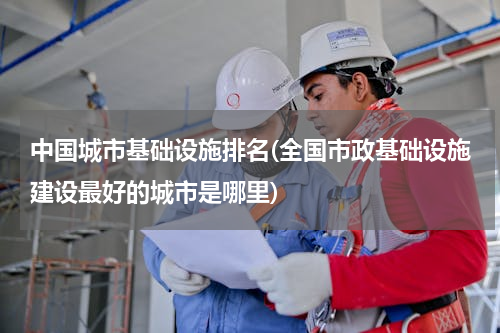 中国城市基础设施排名(全国市政基础设施建设最好的城市是哪里)