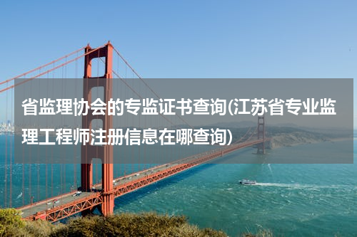 省监理协会的专监证书查询(江苏省专业监理工程师注册信息在哪查询)