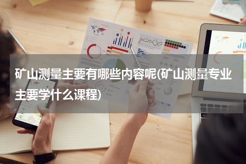 矿山测量主要有哪些内容呢(矿山测量专业主要学什么课程)