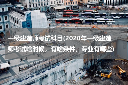 一级建造师考试科目(2020年一级建造师考试啥时候，有啥条件，专业有哪些)