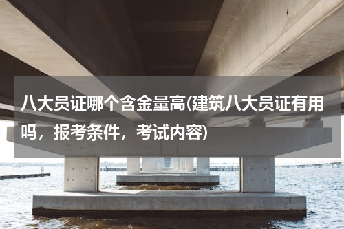 八大员证哪个含金量高(建筑八大员证有用吗，报考条件，考试内容)