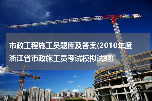 市政工程施工员题库及答案(2010年度浙江省市政施工员考试模拟试题)
