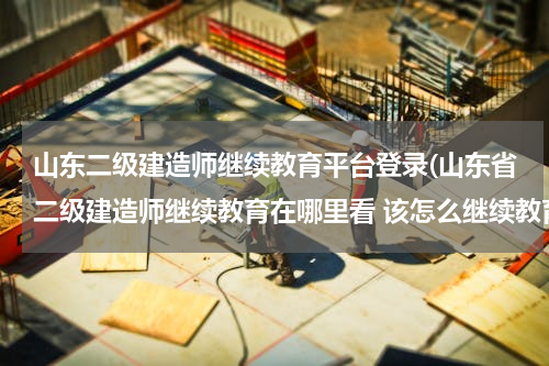 山东二级建造师继续教育平台登录(山东省二级建造师继续教育在哪里看 该怎么继续教育)