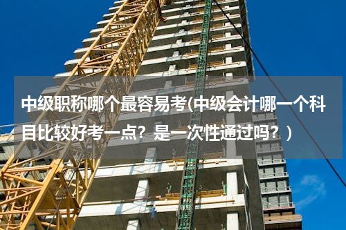 中级职称哪个最容易考(中级会计哪一个科目比较好考一点？是一次性通过吗？)