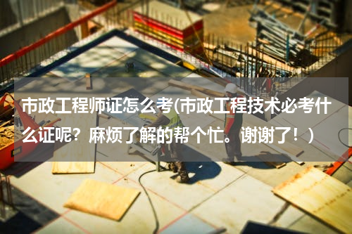 市政工程师证怎么考(市政工程技术必考什么证呢？麻烦了解的帮个忙。谢谢了！)