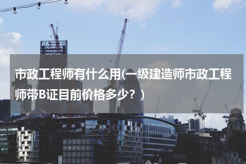 市政工程师有什么用(一级建造师市政工程师带B证目前价格多少？)
