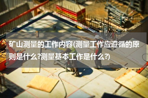 矿山测量的工作内容(测量工作应遵循的原则是什么?测量基本工作是什么?)