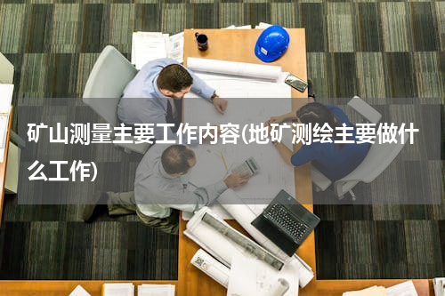 矿山测量主要工作内容(地矿测绘主要做什么工作)