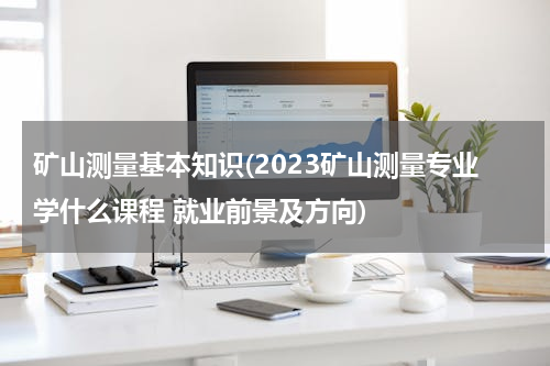 矿山测量基本知识(2023矿山测量专业学什么课程 就业前景及方向)